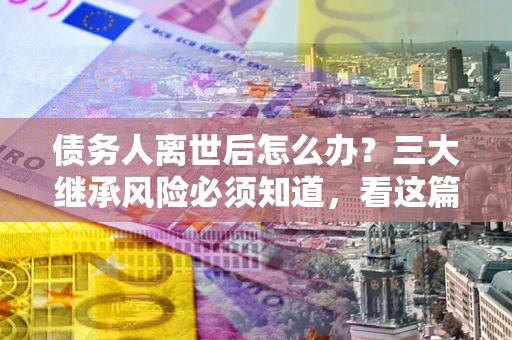 北京债务人离世后怎么办？三大继承风险必须知道，看这篇就够了
