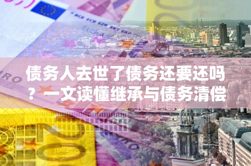 北京债务人去世了债务还要还吗？一文读懂继承与债务清偿
