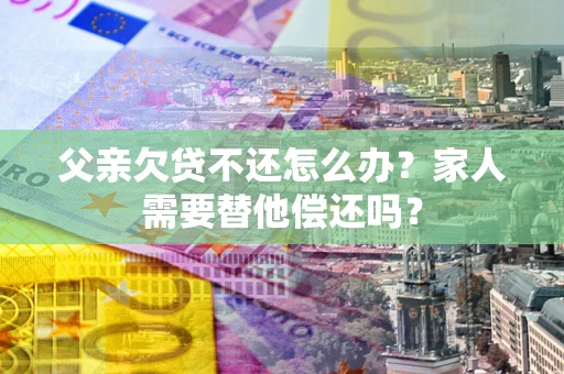 北京父亲欠贷不还怎么办？家人需要替他偿还吗？